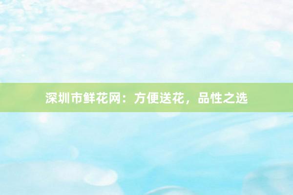 深圳市鲜花网：方便送花，品性之选