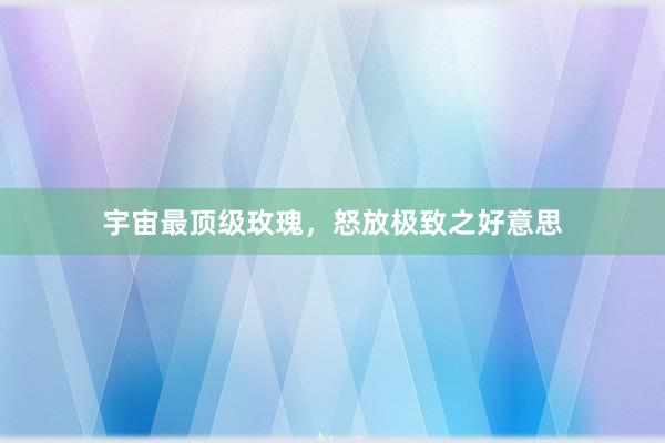 宇宙最顶级玫瑰,怒放极致之好意思